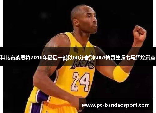 科比布莱恩特2016年最后一战以60分告别NBA传奇生涯书写辉煌篇章