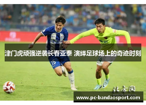 津门虎顽强逆袭长春亚泰 演绎足球场上的奇迹时刻