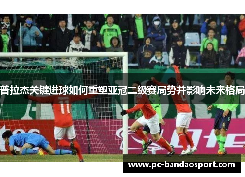 普拉杰关键进球如何重塑亚冠二级赛局势并影响未来格局
