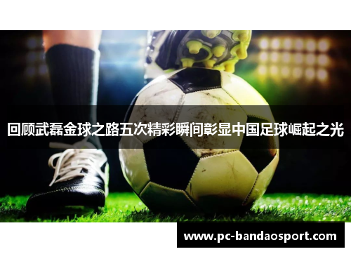 回顾武磊金球之路五次精彩瞬间彰显中国足球崛起之光
