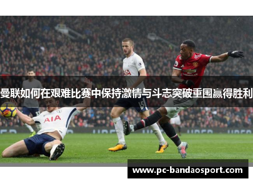 曼联如何在艰难比赛中保持激情与斗志突破重围赢得胜利