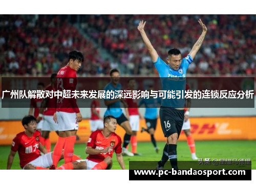 广州队解散对中超未来发展的深远影响与可能引发的连锁反应分析