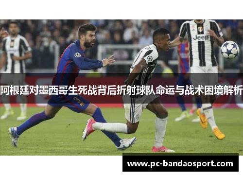 阿根廷对墨西哥生死战背后折射球队命运与战术困境解析