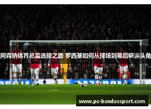阿森纳体育总监选拔之路 罗西基如何从球场到幕后崭露头角