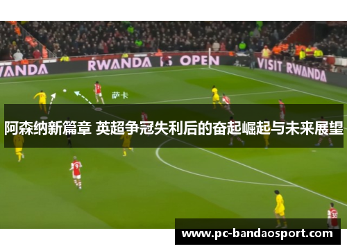 阿森纳新篇章 英超争冠失利后的奋起崛起与未来展望