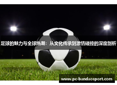 足球的魅力与全球热潮:从文化传承到激情碰撞的深度剖析 足球的魅力与全球热潮:从文化传承到激情碰撞的深度剖析