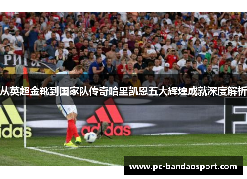 从英超金靴到国家队传奇哈里凯恩五大辉煌成就深度解析 从英超金靴到国家队传奇哈里凯恩五大辉煌成就深度解析