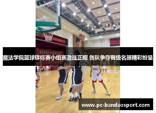 魔法学院篮球锦标赛小组赛激战正酣 各队争夺晋级名额精彩纷呈